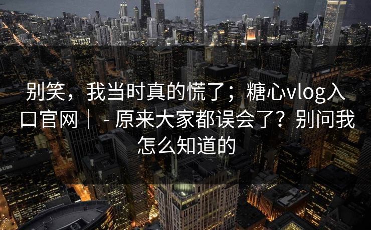 别笑，我当时真的慌了；糖心vlog入口官网｜ - 原来大家都误会了？别问我怎么知道的