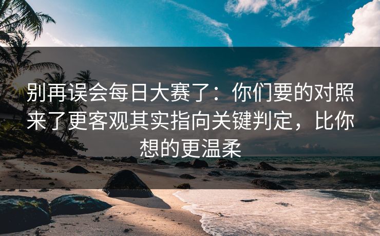 别再误会每日大赛了：你们要的对照来了更客观其实指向关键判定，比你想的更温柔