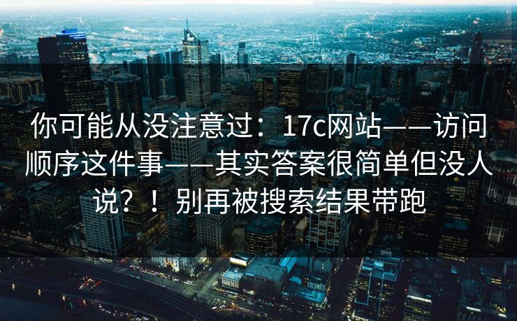 你可能从没注意过：17c网站——访问顺序这件事——其实答案很简单但没人说？！别再被搜索结果带跑