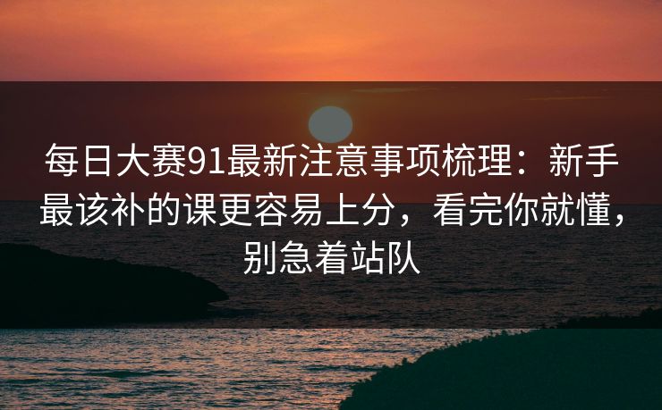 每日大赛91最新注意事项梳理：新手最该补的课更容易上分，看完你就懂，别急着站队