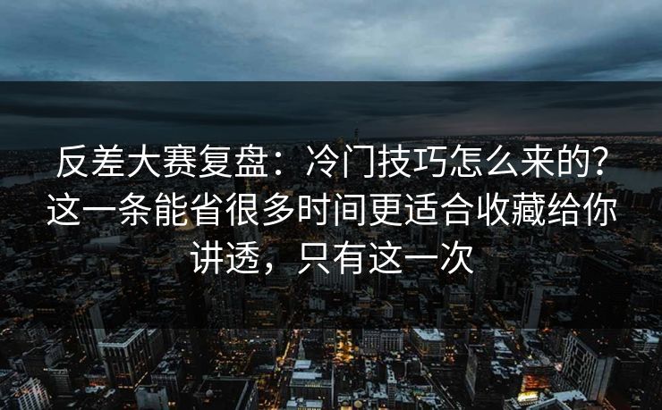 反差大赛复盘：冷门技巧怎么来的？这一条能省很多时间更适合收藏给你讲透，只有这一次