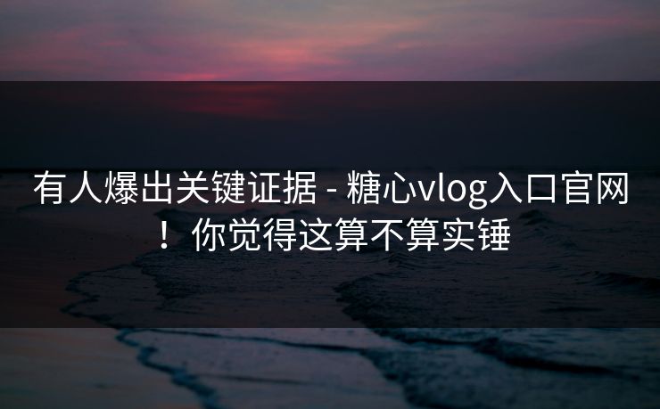 有人爆出关键证据 - 糖心vlog入口官网！你觉得这算不算实锤