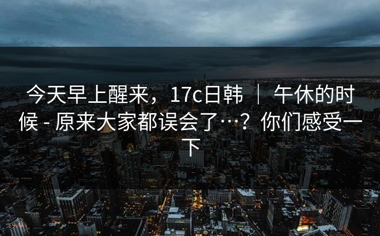 今天早上醒来，17c日韩 ｜ 午休的时候 - 原来大家都误会了…？你们感受一下
