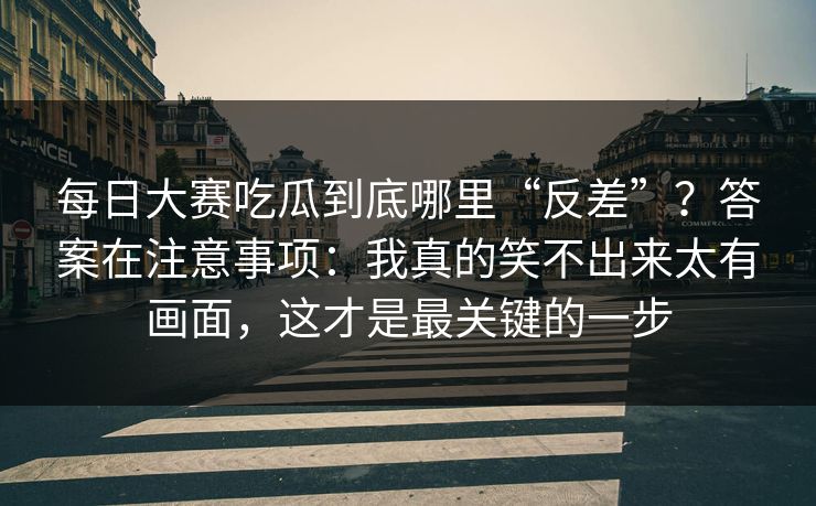 每日大赛吃瓜到底哪里“反差”？答案在注意事项：我真的笑不出来太有画面，这才是最关键的一步