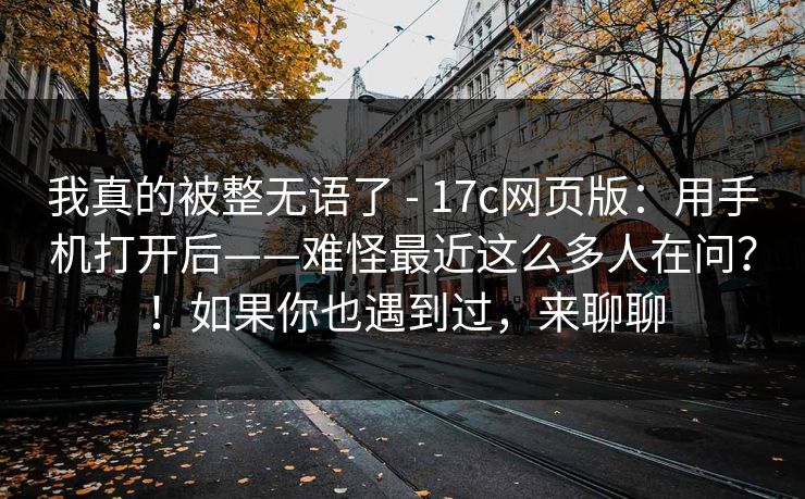 我真的被整无语了 - 17c网页版：用手机打开后——难怪最近这么多人在问？！如果你也遇到过，来聊聊