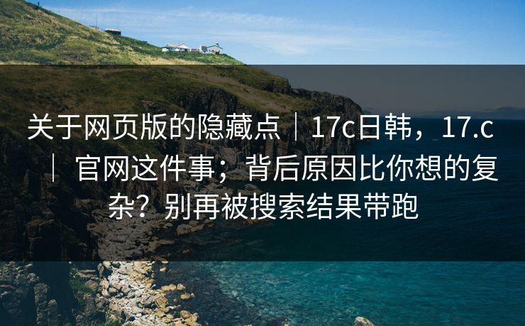 关于网页版的隐藏点｜17c日韩，17.c ｜ 官网这件事；背后原因比你想的复杂？别再被搜索结果带跑