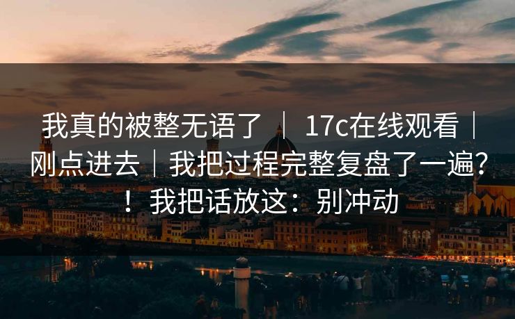 我真的被整无语了 ｜ 17c在线观看｜刚点进去｜我把过程完整复盘了一遍？！我把话放这：别冲动