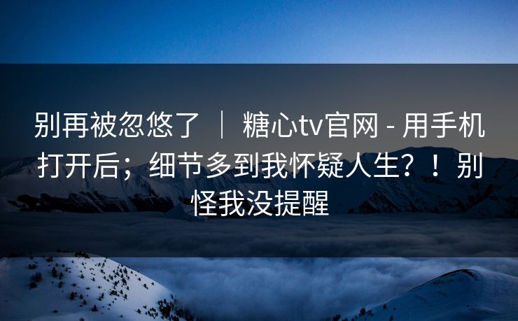 别再被忽悠了 ｜ 糖心tv官网 - 用手机打开后；细节多到我怀疑人生？！别怪我没提醒