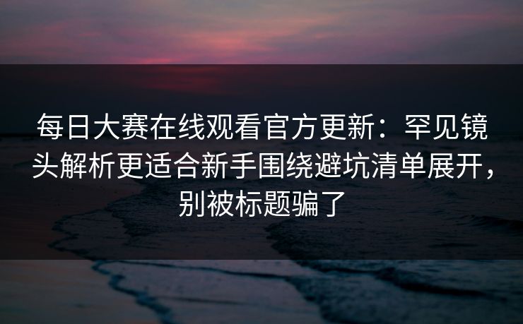 每日大赛在线观看官方更新：罕见镜头解析更适合新手围绕避坑清单展开，别被标题骗了