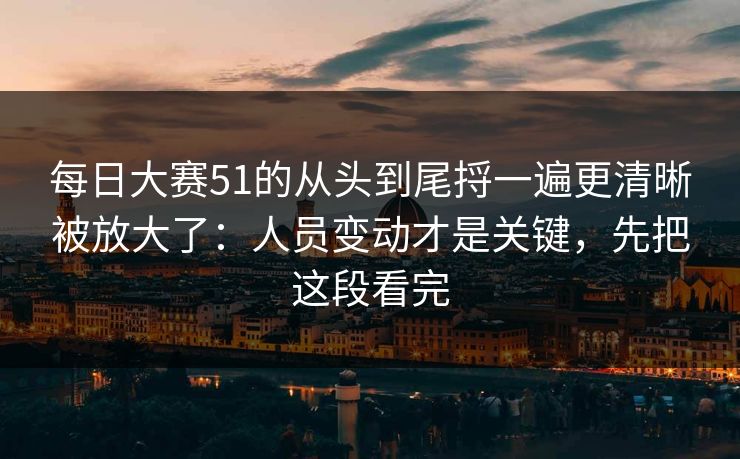 每日大赛51的从头到尾捋一遍更清晰被放大了：人员变动才是关键，先把这段看完