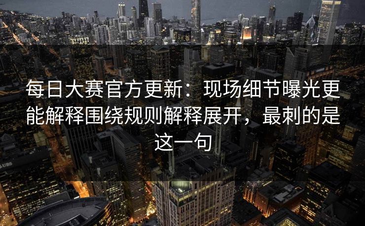 每日大赛官方更新：现场细节曝光更能解释围绕规则解释展开，最刺的是这一句