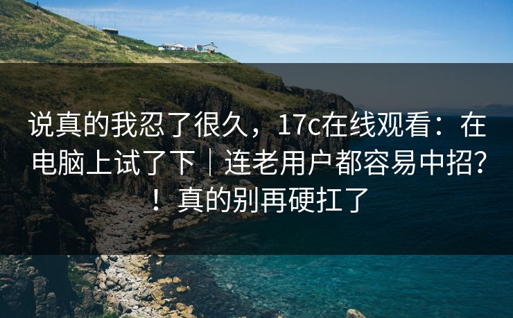 说真的我忍了很久，17c在线观看：在电脑上试了下｜连老用户都容易中招？！真的别再硬扛了