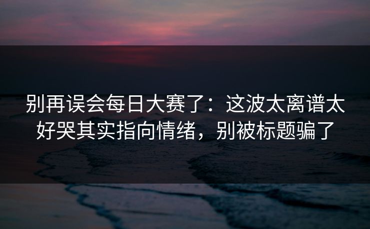 别再误会每日大赛了：这波太离谱太好哭其实指向情绪，别被标题骗了