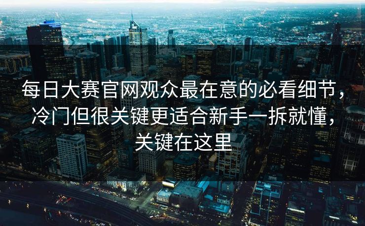 每日大赛官网观众最在意的必看细节，冷门但很关键更适合新手一拆就懂，关键在这里