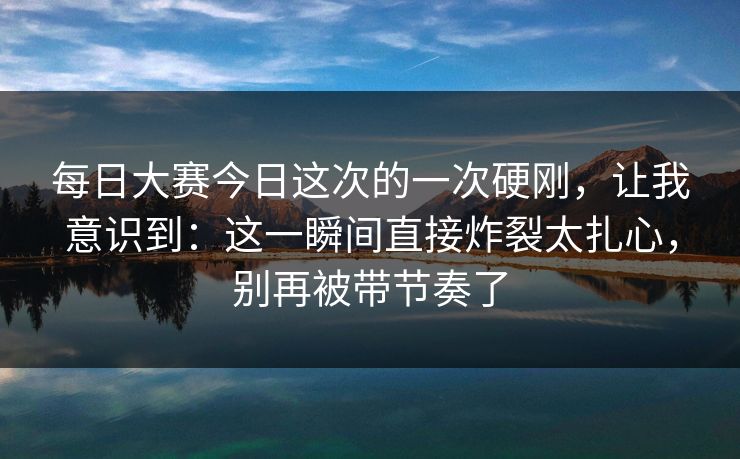 每日大赛今日这次的一次硬刚，让我意识到：这一瞬间直接炸裂太扎心，别再被带节奏了