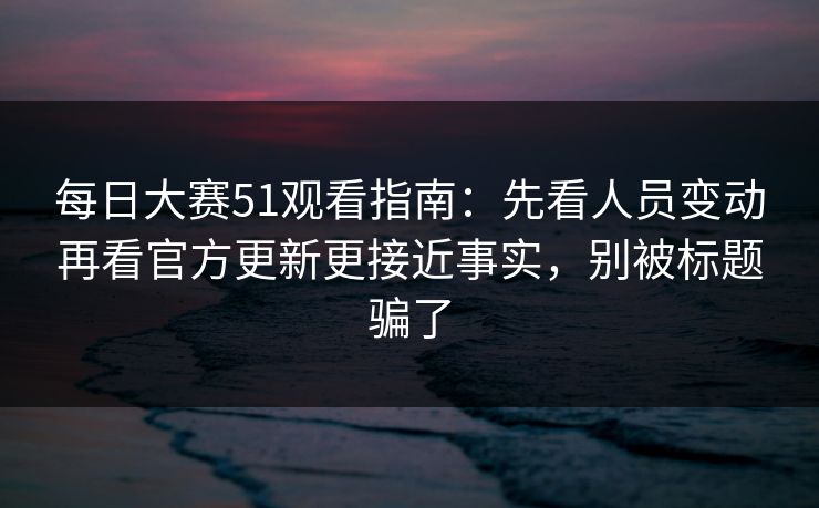 每日大赛51观看指南：先看人员变动再看官方更新更接近事实，别被标题骗了