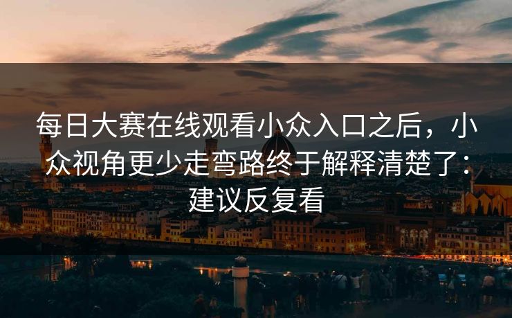 每日大赛在线观看小众入口之后，小众视角更少走弯路终于解释清楚了：建议反复看