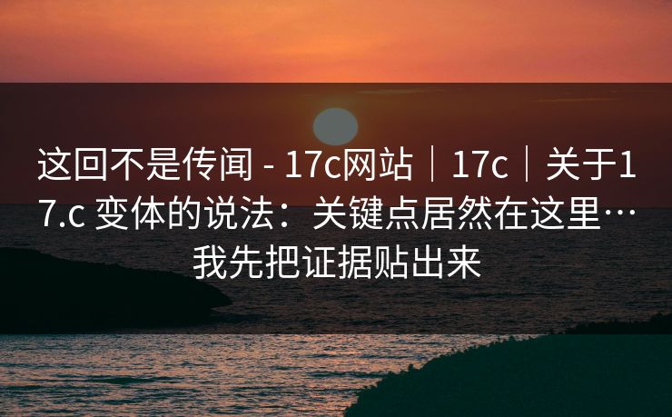 这回不是传闻 - 17c网站｜17c｜关于17.c 变体的说法：关键点居然在这里…我先把证据贴出来