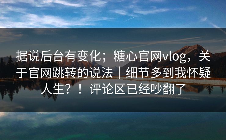 据说后台有变化；糖心官网vlog，关于官网跳转的说法｜细节多到我怀疑人生？！评论区已经吵翻了