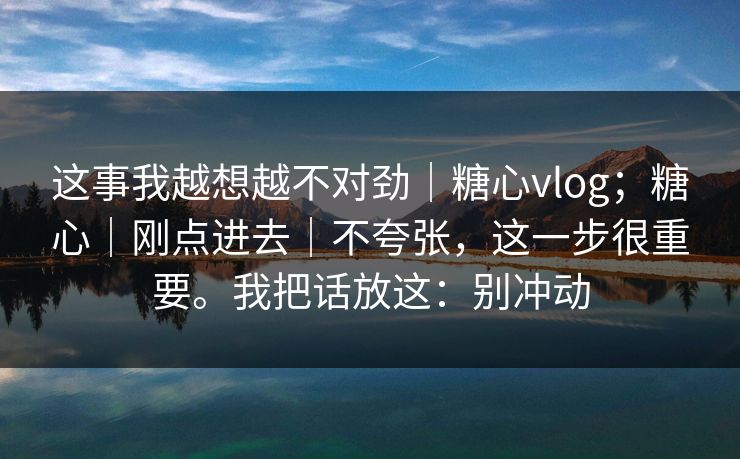 这事我越想越不对劲｜糖心vlog；糖心｜刚点进去｜不夸张，这一步很重要。我把话放这：别冲动