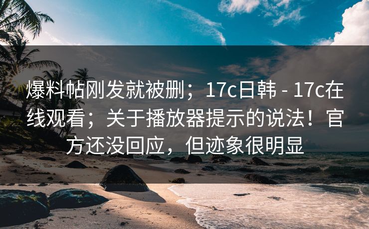 爆料帖刚发就被删；17c日韩 - 17c在线观看；关于播放器提示的说法！官方还没回应，但迹象很明显