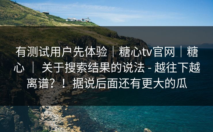 有测试用户先体验｜糖心tv官网｜糖心 ｜ 关于搜索结果的说法 - 越往下越离谱？！据说后面还有更大的瓜
