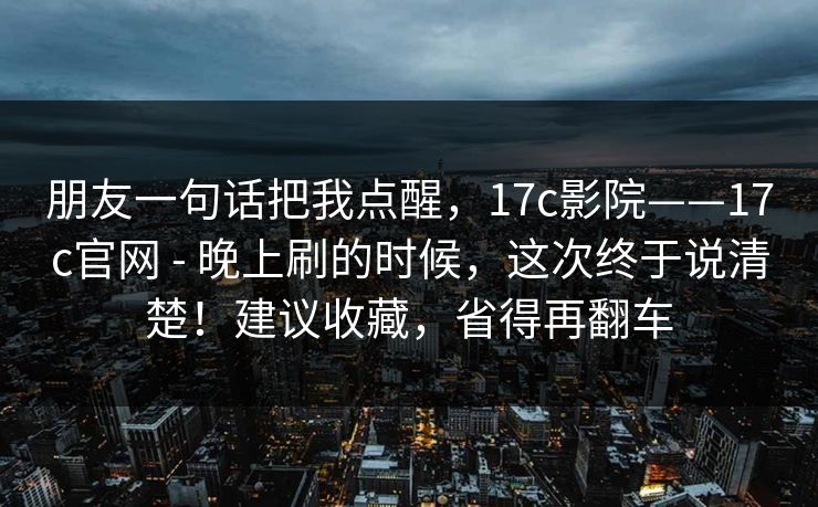 朋友一句话把我点醒,17c影院——17c官网 - 晚上刷的时候,这次终于说清楚!建议收藏,省得再翻车 朋友一句话把我点醒,17c影院——17c官网 - 晚上刷的时候,这次终于说清楚!建议收藏,省得再翻车
