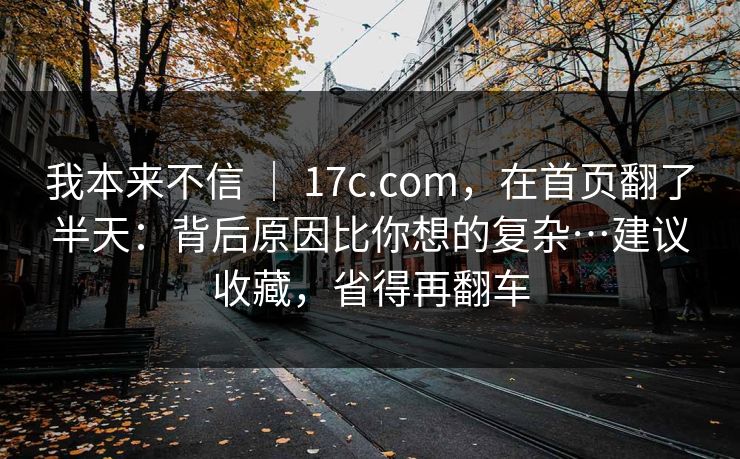 我本来不信 ｜ 17c.com，在首页翻了半天：背后原因比你想的复杂…建议收藏，省得再翻车