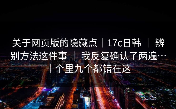 关于网页版的隐藏点｜17c日韩 ｜ 辨别方法这件事 ｜ 我反复确认了两遍…十个里九个都错在这