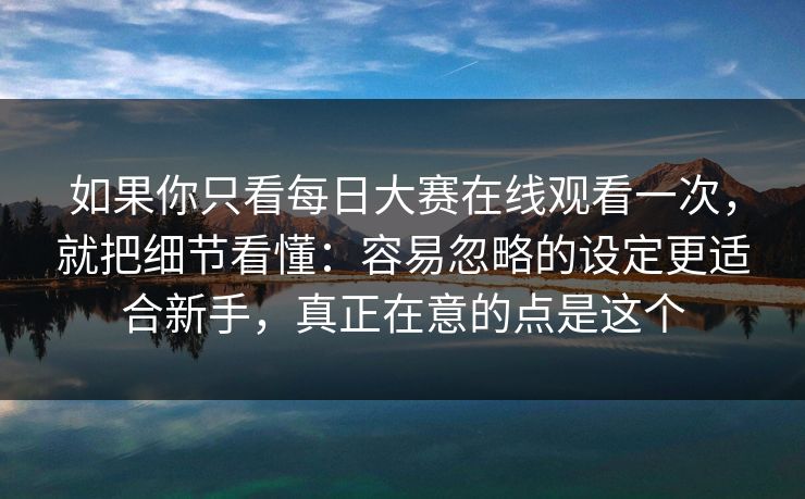 如果你只看每日大赛在线观看一次,就把细节看懂:容易忽略的设定更适合新手,真正在意的点是这个 如果你只看每日大赛在线观看一次,就把细节看懂:容易忽略的设定更适合新手,真正在意的点是这个