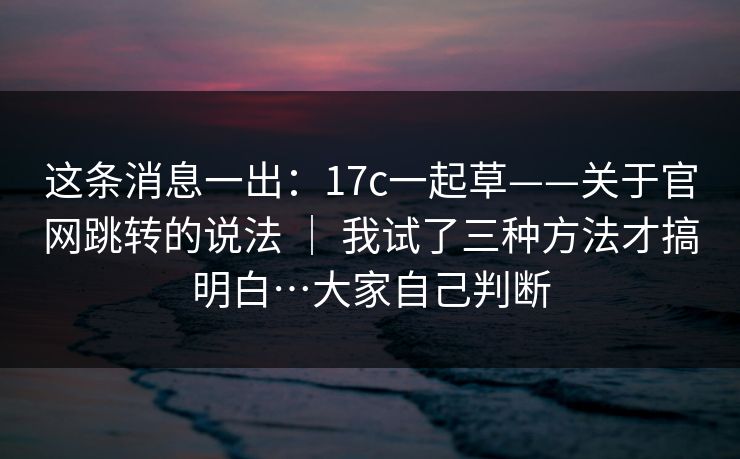 这条消息一出:17c一起草——关于官网跳转的说法 | 我试了三种方法才搞明白…大家自己判断 这条消息一出:17c一起草——关于官网跳转的说法 | 我试了三种方法才搞明白…大家自己判断