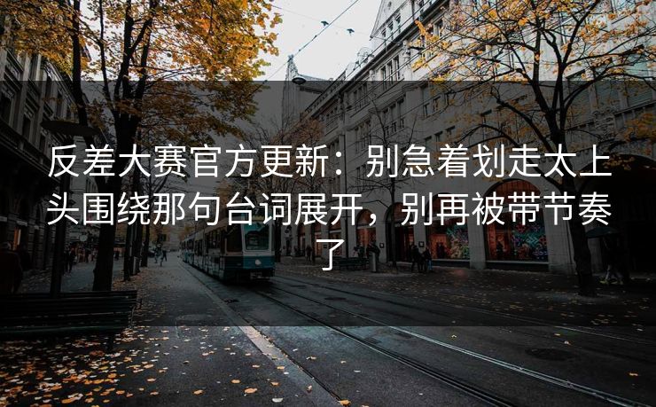 反差大赛官方更新：别急着划走太上头围绕那句台词展开，别再被带节奏了