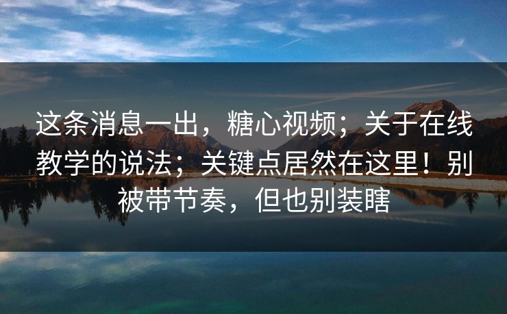 这条消息一出，糖心视频；关于在线教学的说法；关键点居然在这里！别被带节奏，但也别装瞎