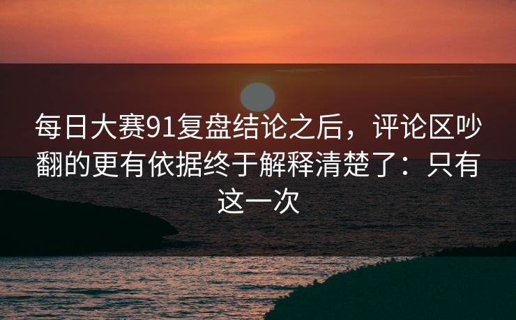 每日大赛91复盘结论之后，评论区吵翻的更有依据终于解释清楚了：只有这一次