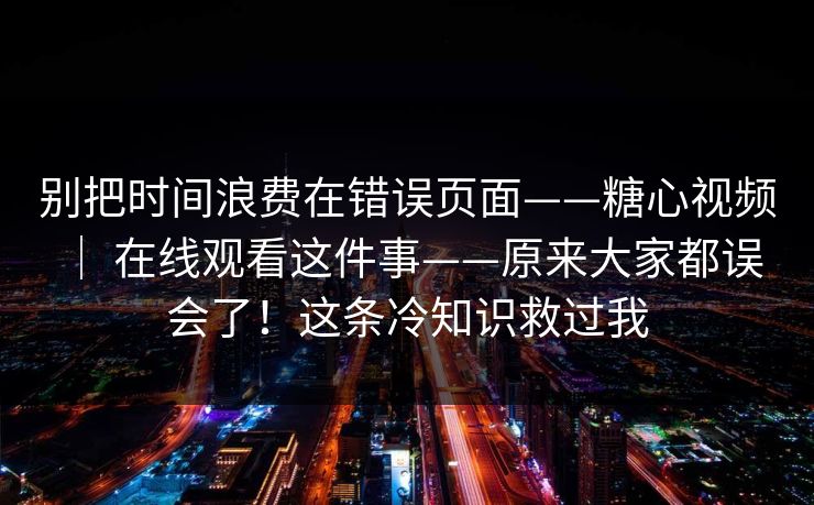 别把时间浪费在错误页面——糖心视频 ｜ 在线观看这件事——原来大家都误会了！这条冷知识救过我