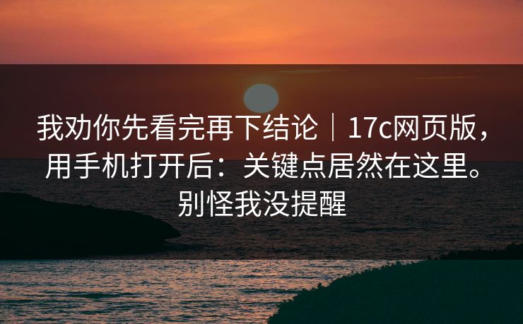 我劝你先看完再下结论｜17c网页版，用手机打开后：关键点居然在这里。别怪我没提醒