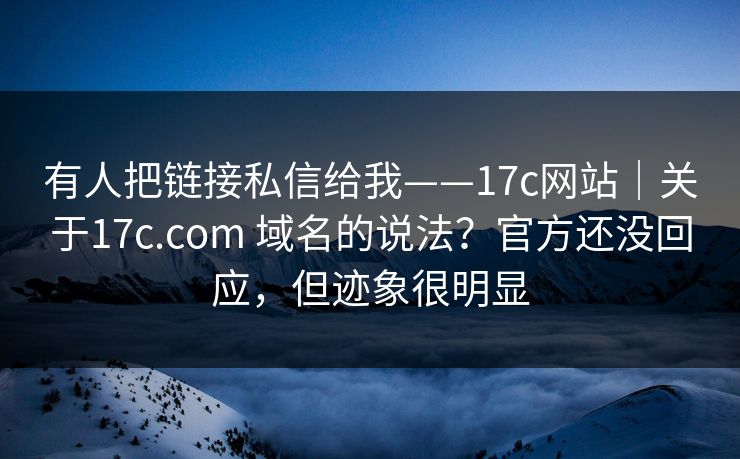 有人把链接私信给我——17c网站｜关于17c.com 域名的说法？官方还没回应，但迹象很明显