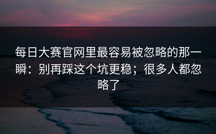 每日大赛官网里最容易被忽略的那一瞬：别再踩这个坑更稳；很多人都忽略了