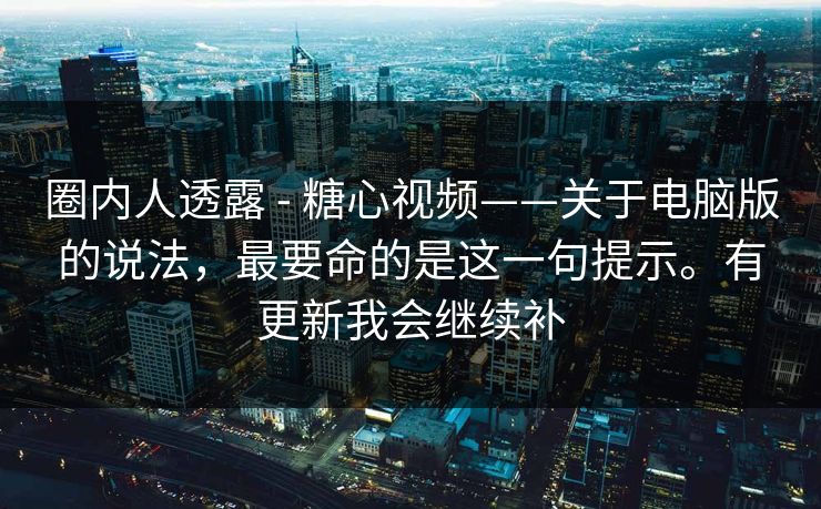 圈内人透露 - 糖心视频——关于电脑版的说法，最要命的是这一句提示。有更新我会继续补