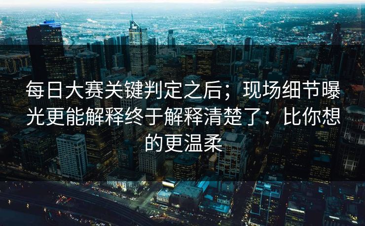 每日大赛关键判定之后；现场细节曝光更能解释终于解释清楚了：比你想的更温柔